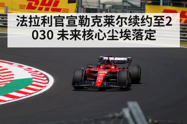 法拉利官宣勒克莱尔续约至2030 未来核心尘埃落定