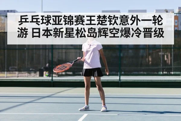 乒乓球亚锦赛王楚钦意外一轮游 日本新星松岛辉空爆冷晋级